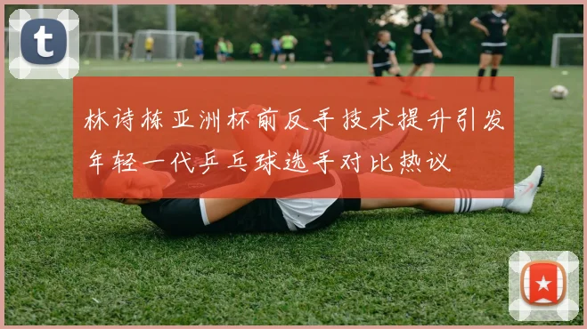 林诗栋亚洲杯前反手技术提升引发年轻一代乒乓球选手对比热议