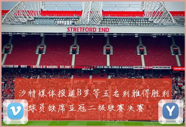 沙特媒体报道B罗等五名利雅得胜利队球员缺席亚冠二级联赛决赛