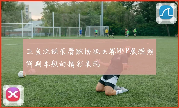 亚当沃顿荣膺欧协联决赛MVP展现赖斯剧本般的精彩表现