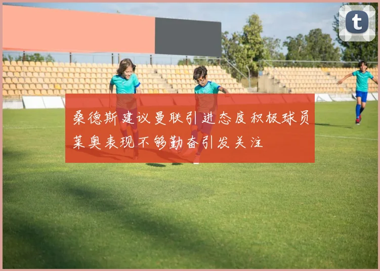 桑德斯建议曼联引进态度积极球员莱奥表现不够勤奋引发关注