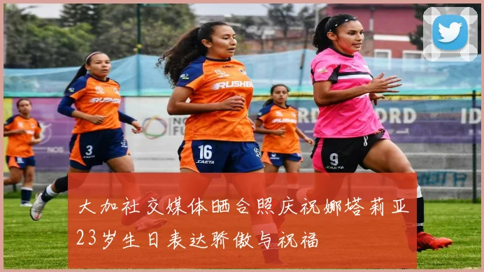 大加社交媒体晒合照庆祝娜塔莉亚23岁生日表达骄傲与祝福