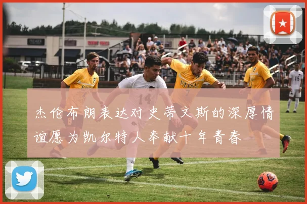 杰伦布朗表达对史蒂文斯的深厚情谊愿为凯尔特人奉献十年青春
