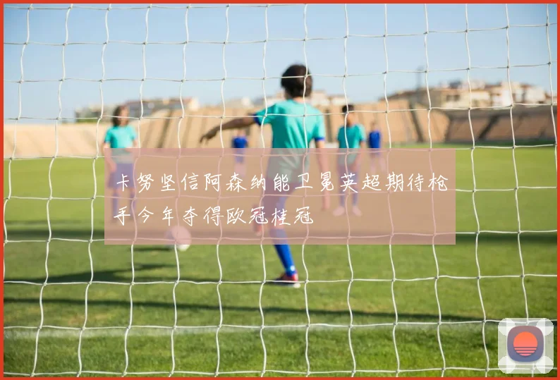 卡努坚信阿森纳能卫冕英超期待枪手今年夺得欧冠桂冠