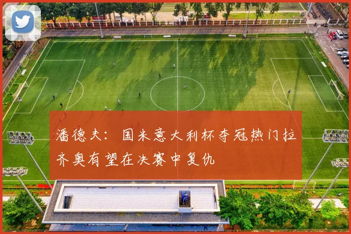 潘德夫：国米意大利杯夺冠热门拉齐奥有望在决赛中复仇