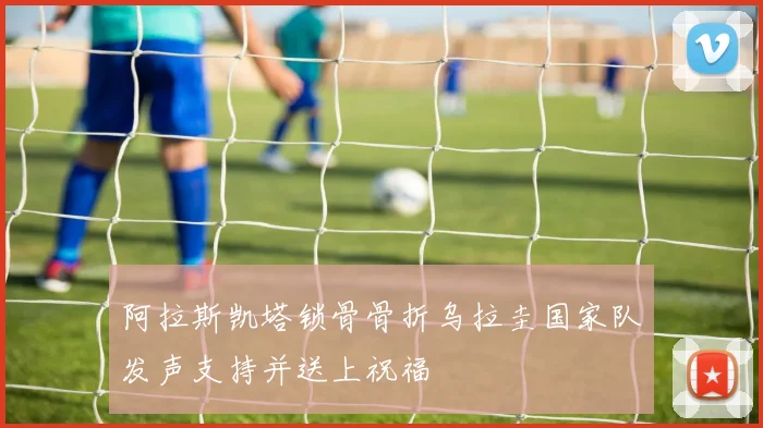 阿拉斯凯塔锁骨骨折乌拉圭国家队发声支持并送上祝福