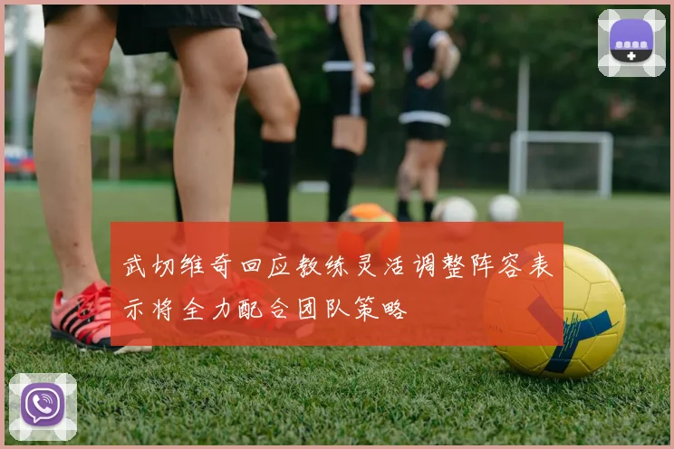 武切维奇回应教练灵活调整阵容表示将全力配合团队策略